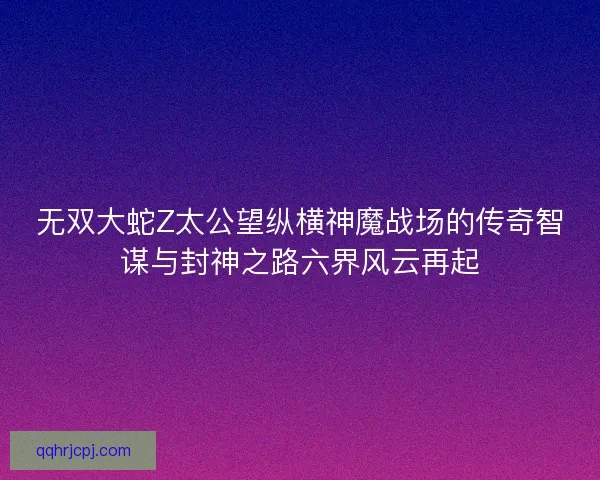 无双大蛇Z太公望纵横神魔战场的传奇智谋与封神之路六界风云再起