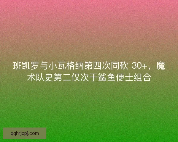 班凯罗与小瓦格纳第四次同砍 30+，魔术队史第二仅次于鲨鱼便士组合