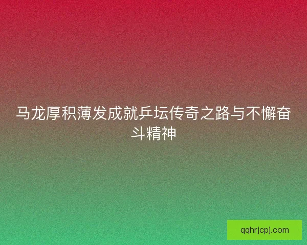 马龙厚积薄发成就乒坛传奇之路与不懈奋斗精神