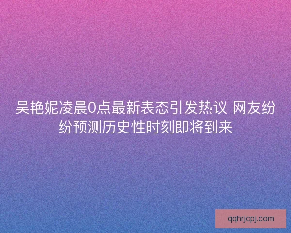 吴艳妮凌晨0点最新表态引发热议 网友纷纷预测历史性时刻即将到来
