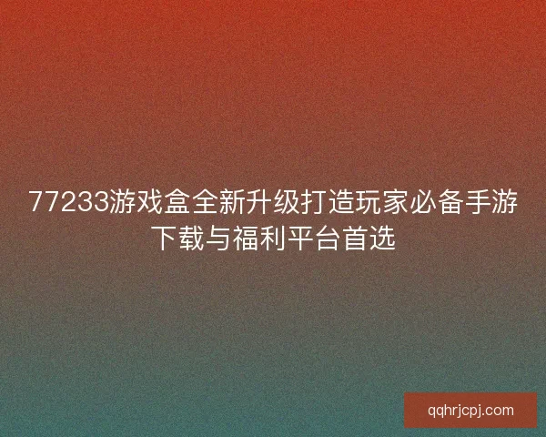 77233游戏盒全新升级打造玩家必备手游下载与福利平台首选