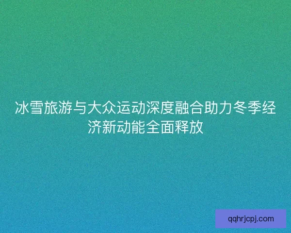 冰雪旅游与大众运动深度融合助力冬季经济新动能全面释放