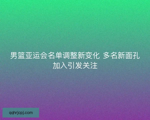 男篮亚运会名单调整新变化 多名新面孔加入引发关注