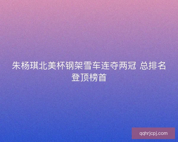 朱杨琪北美杯钢架雪车连夺两冠 总排名登顶榜首