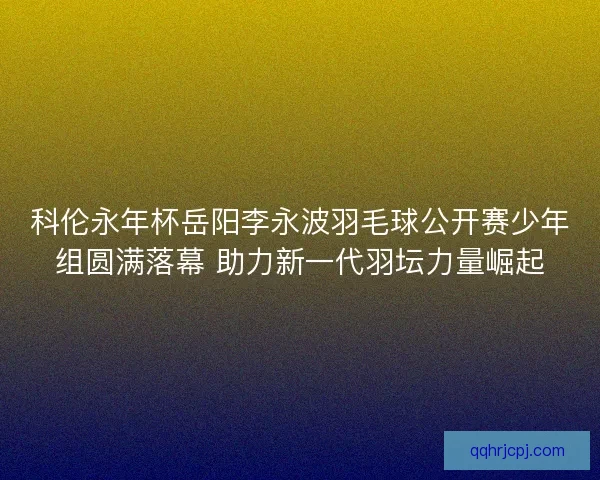 科伦永年杯岳阳李永波羽毛球公开赛少年组圆满落幕 助力新一代羽坛力量崛起