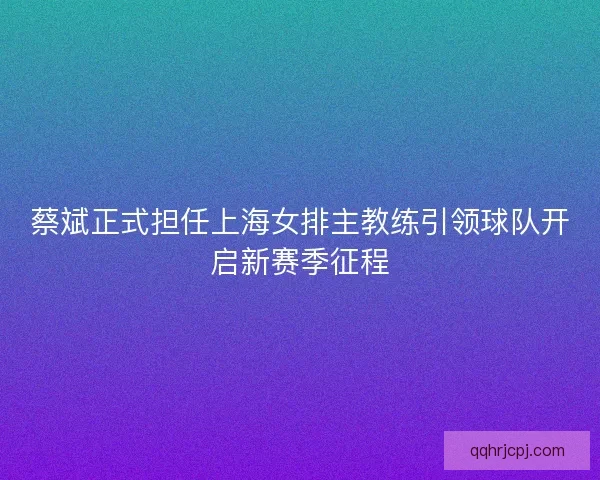 蔡斌正式担任上海女排主教练引领球队开启新赛季征程