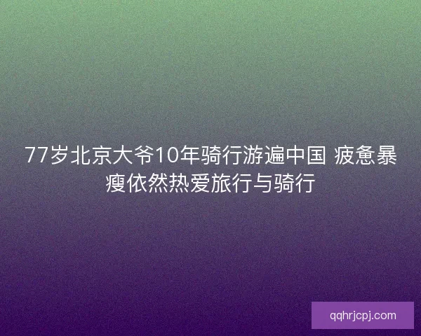 77岁北京大爷10年骑行游遍中国 疲惫暴瘦依然热爱旅行与骑行