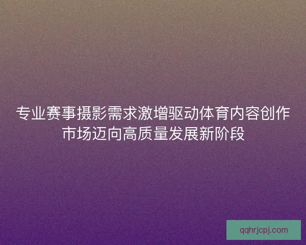 专业赛事摄影需求激增驱动体育内容创作市场迈向高质量发展新阶段