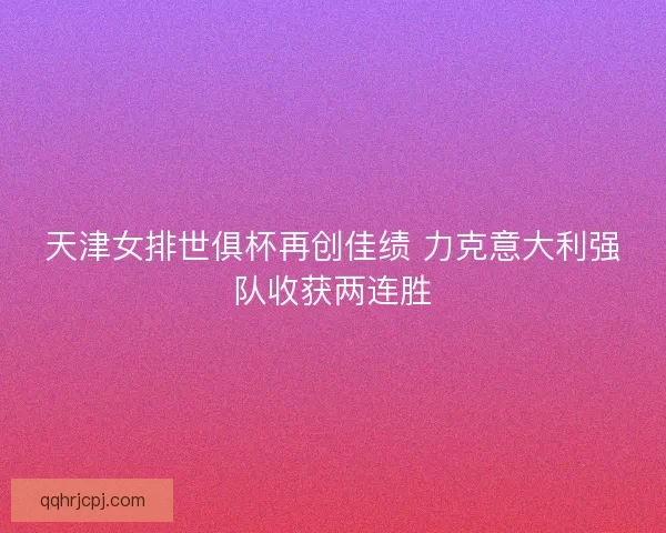 天津女排世俱杯再创佳绩 力克意大利强队收获两连胜