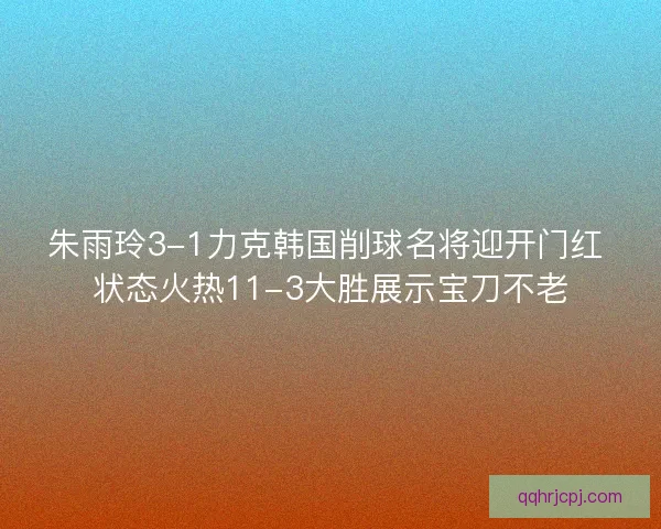 朱雨玲3-1力克韩国削球名将迎开门红 状态火热11-3大胜展示宝刀不老