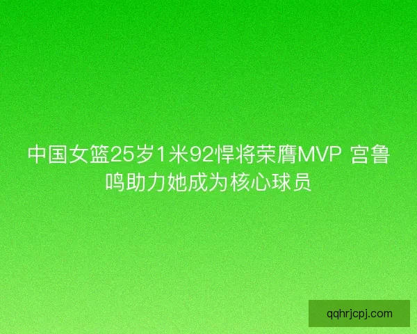 中国女篮25岁1米92悍将荣膺MVP 宫鲁鸣助力她成为核心球员 中国女篮25岁1米92悍将荣膺MVP 宫鲁鸣助力她成为核心球员