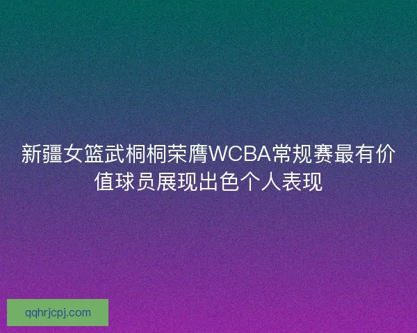新疆女篮武桐桐荣膺WCBA常规赛最有价值球员展现出色个人表现