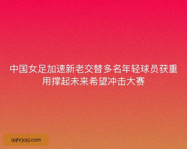 中国女足加速新老交替多名年轻球员获重用撑起未来希望冲击大赛