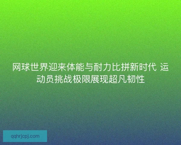 网球世界迎来体能与耐力比拼新时代 运动员挑战极限展现超凡韧性
