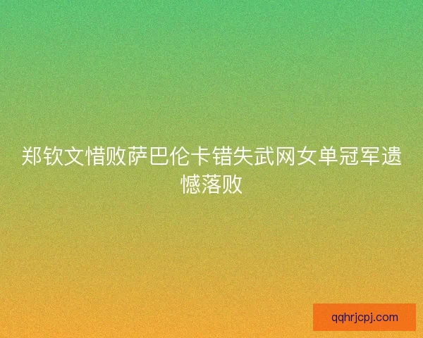 郑钦文惜败萨巴伦卡错失武网女单冠军遗憾落败