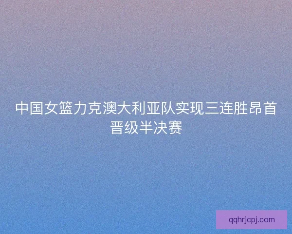 中国女篮力克澳大利亚队实现三连胜昂首晋级半决赛