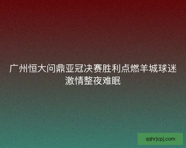 广州恒大问鼎亚冠决赛胜利点燃羊城球迷激情整夜难眠