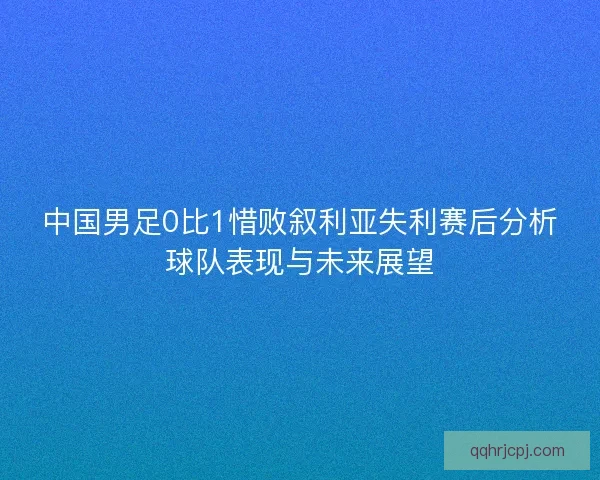 中国男足0比1惜败叙利亚失利赛后分析球队表现与未来展望