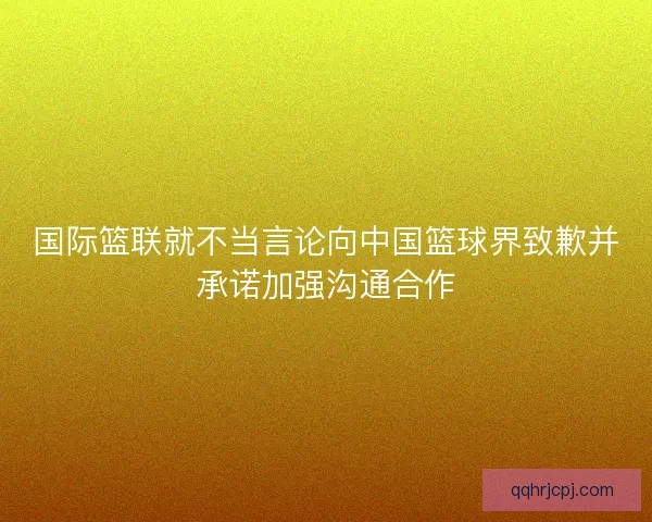 国际篮联就不当言论向中国篮球界致歉并承诺加强沟通合作