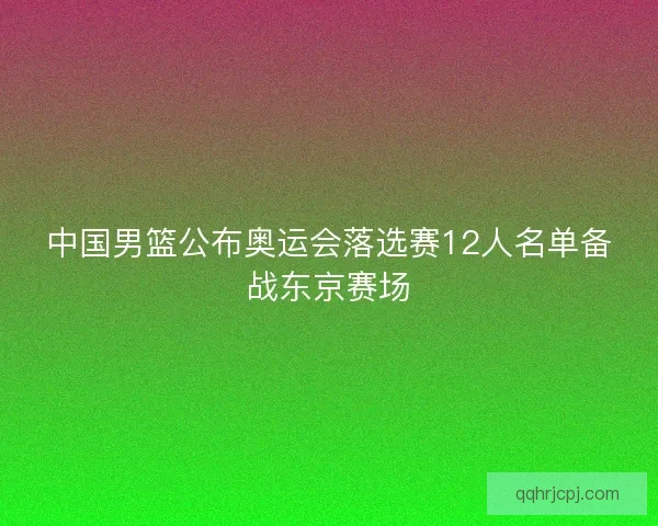 中国男篮公布奥运会落选赛12人名单备战东京赛场