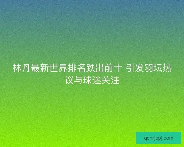 林丹最新世界排名跌出前十 引发羽坛热议与球迷关注